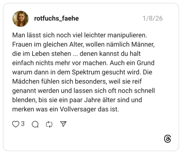 Man lässt sich noch viel leichter manipulieren. Frauen im gleichen Alter, wollen nämlich Männer, die im Leben stehen ... denen kannst du halt einfach nichts mehr vor machen. Auch ein Grund warum dann in dem Spektrum gesucht wird. Die Mädchen fühlen sich besonders, weil sie reif genannt werden und lassen sich oft noch schnell blenden, bis sie ein paar Jahre älter sind und merken was ein Vollversager das ist.