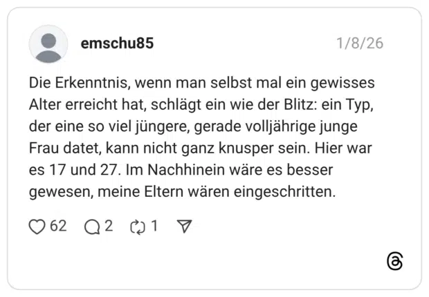 Die Erkenntnis, wenn man selbst mal ein gewisses Alter erreicht hat, schlägt ein wie der Blitz: ein Typ, der eine so viel jüngere, gerade volljährige junge Frau datet, kann nicht ganz knusper sein. Hier war es 17 und 27. Im Nachhinein wäre es besser gewesen, meine Eltern wären eingeschritten.