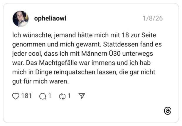 Ich wünschte, jemand hätte mich mit 18 zur Seite genommen und mich gewarnt. Stattdessen fand es jeder cool, dass ich mit Männern Ü30 unterwegs war. Das Machtgefälle war immens und ich hab mich in Dinge reinquatschen lassen, die gar nicht gut für mich waren.