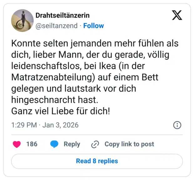 Konnte selten jemanden mehr fühlen als dich, lieber Mann, der du gerade, völlig leidenschaftslos, bei Ikea (in der Matratzenabteilung) auf einem Bett gelegen und lautstark vor dich hingeschnarcht hast. Ganz viel Liebe für dich!