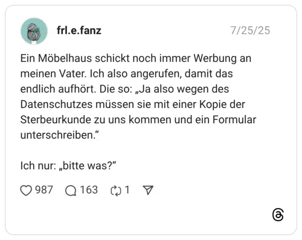 Ein Möbelhaus schickt noch immer Werbung an meinen Vater. Ich also angerufen, damit das endlich aufhört. Die so: „Ja also wegen des Datenschutzes müssen sie mit einer Kopie der Sterbeurkunde zu uns kommen und ein Formular unterschreiben.“ Ich nur: „bitte was?“