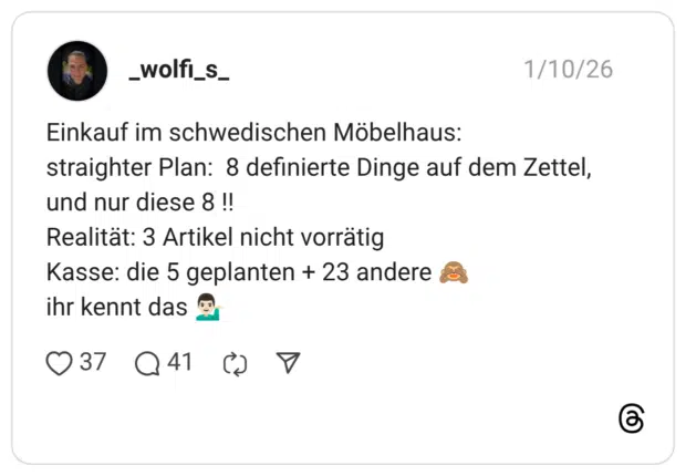 Einkauf im schwedischen Möbelhaus: straighter Plan: 8 definierte Dinge auf dem Zettel, und nur diese 8 !! Realität: 3 Artikel nicht vorrätig Kasse: die 5 geplanten + 23 andere :affe_sieht_nichts: ihr kennt das :mann_kippt_hand_ab::hautton-2: