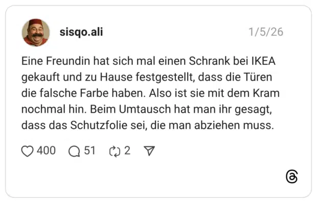 Eine Freundin hat sich mal einen Schrank bei IKEA gekauft und zu Hause festgestellt, dass die Türen die falsche Farbe haben. Also ist sie mit dem Kram nochmal hin. Beim Umtausch hat man ihr gesagt, dass das Schutzfolie sei, die man abziehen muss.