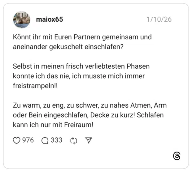 Könnt ihr mit Euren Partnern gemeinsam und aneinander gekuschelt einschlafen? Selbst in meinen frisch verliebtesten Phasen konnte ich das nie, ich musste mich immer freistrampeln!! Zu warm, zu eng, zu schwer, zu nahes Atmen, Arm oder Bein eingeschlafen, Decke zu kurz! Schlafen kann ich nur mit Freiraum!