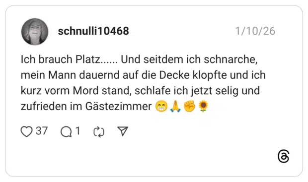Ich brauch Platz...... Und seitdem ich schnarche, mein Mann dauernd auf die Decke klopfte und ich kurz vorm Mord stand, schlafe ich jetzt selig und zufrieden im Gästezimmer