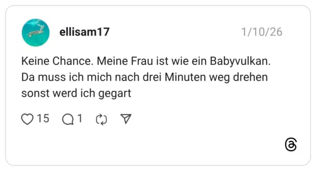 Keine Chance. Meine Frau ist wie ein Babyvulkan. Da muss ich mich nach drei Minuten weg drehen sonst werd ich gegart