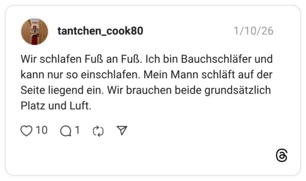 Wir schlafen Fuß an Fuß. Ich bin Bauchschläfer und kann nur so einschlafen. Mein Mann schläft auf der Seite liegend ein. Wir brauchen beide grundsätzlich Platz und Luft.