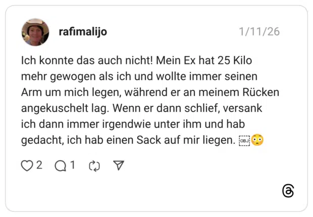 Ich konnte das auch nicht! Mein Ex hat 25 Kilo mehr gewogen als ich und wollte immer seinen Arm um mich legen, während er an meinem Rücken angekuschelt lag. Wenn er dann schlief, versank ich dann immer irgendwie unter ihm und hab gedacht, ich hab einen Sack auf mir liegen.