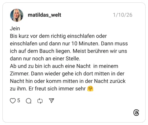 Jein Bis kurz vor dem richtig einschlafen oder einschlafen und dann nur 10 Minuten. Dann muss ich auf dem Bauch liegen. Meist berühren wir uns dann nur noch an einer Stelle. Ab und zu bin ich auch eine Nacht in meinem Zimmer. Dann wieder gehe ich dort mitten in der Nacht hin oder komm mitten in der Nacht zurück zu ihm. Er freut sich immer sehr