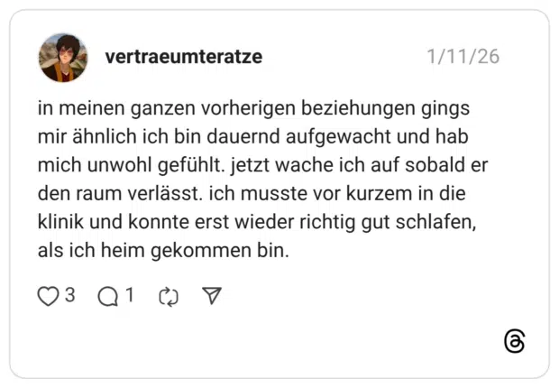 in meinen ganzen vorherigen beziehungen gings mir ähnlich ich bin dauernd aufgewacht und hab mich unwohl gefühlt. jetzt wache ich auf sobald er den raum verlässt. ich musste vor kurzem in die klinik und konnte erst wieder richtig gut schlafen, als ich heim gekommen bin.