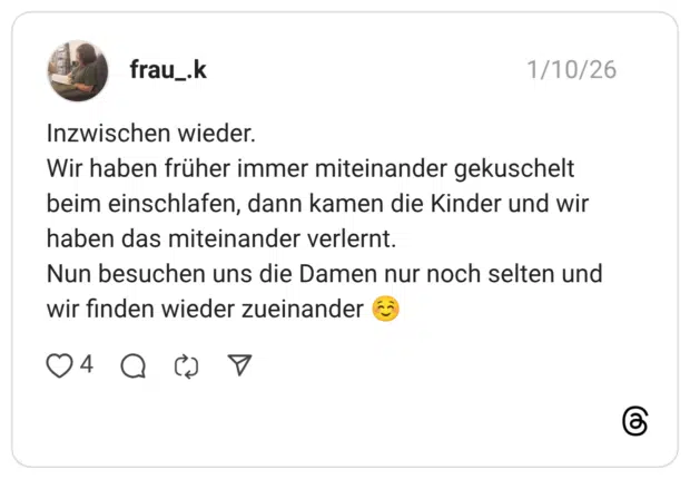 Inzwischen wieder. Wir haben früher immer miteinander gekuschelt beim einschlafen, dann kamen die Kinder und wir haben das miteinander verlernt. Nun besuchen uns die Damen nur noch selten und wir finden wieder zueinander