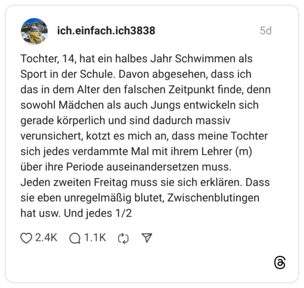 Tochter, 14, hat ein halbes Jahr Schwimmen als Sport in der Schule. Davon abgesehen, dass ich das in dem Alter den falschen Zeitpunkt finde, denn sowohl Mädchen als auch Jungs entwickeln sich gerade körperlich und sind dadurch massiv verunsichert, kotzt es mich an, dass meine Tochter sich jedes verdammte Mal mit ihrem Lehrer (m) über ihre Periode auseinandersetzen muss. Jeden zweiten Freitag muss sie sich erklären. Dass sie eben unregelmäßig blutet, Zwischenblutingen hat usw. Und jedes 1/2