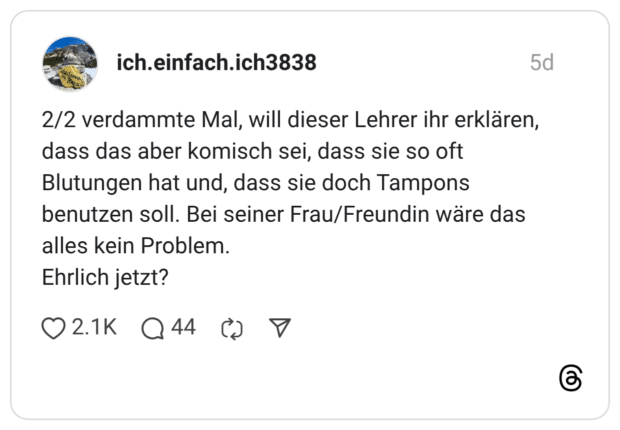 2/2 verdammte Mal, will dieser Lehrer ihr erklären, dass das aber komisch sei, dass sie so oft Blutungen hat und, dass sie doch Tampons benutzen soll. Bei seiner Frau/Freundin wäre das alles kein Problem. Ehrlich jetzt?