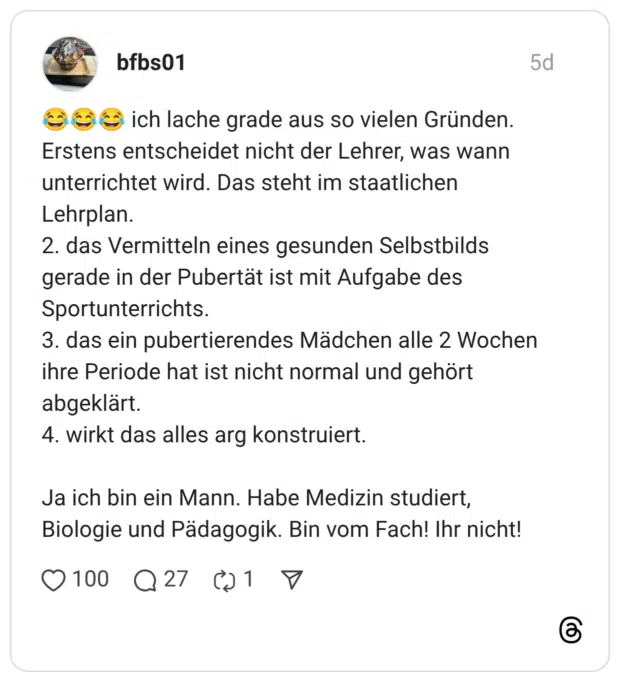 ich lache grade aus so vielen Gründen. Erstens entscheidet nicht der Lehrer, was wann unterrichtet wird. Das steht im staatlichen Lehrplan. 2. das Vermitteln eines gesunden Selbstbilds gerade in der Pubertät ist mit Aufgabe des Sportunterrichts. 3. das ein pubertierendes Mädchen alle 2 Wochen ihre Periode hat ist nicht normal und gehört abgeklärt. 4. wirkt das alles arg konstruiert. Ja ich bin ein Mann. Habe Medizin studiert, Biologie und Pädagogik. Bin vom Fach! Ihr nicht!