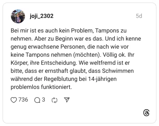 Bei mir ist es auch kein Problem, Tampons zu nehmen. Aber zu Beginn war es das. Und ich kenne genug erwachsene Personen, die nach wie vor keine Tampons nehmen (möchten). Völlig ok. Ihr Körper, ihre Entscheidung. Wie weltfremd ist er bitte, dass er ernsthaft glaubt, dass Schwimmen während der Regelblutung bei 14-jährigen problemlos funktioniert.
