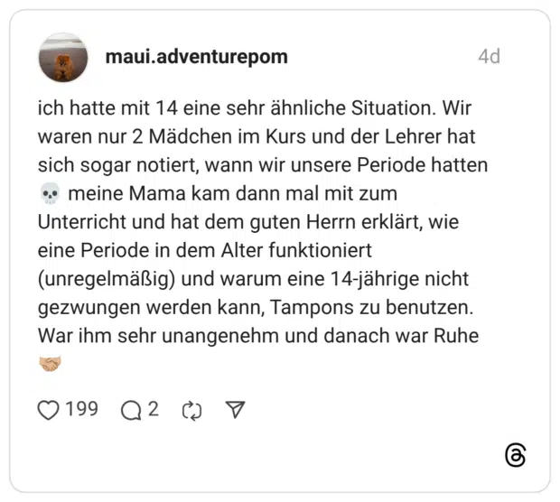 ich hatte mit 14 eine sehr ähnliche Situation. Wir waren nur 2 Mädchen im Kurs und der Lehrer hat sich sogar notiert, wann wir unsere Periode hatten meine Mama kam dann mal mit zum Unterricht und hat dem guten Herrn erklärt, wie eine Periode in dem Alter funktioniert (unregelmäßig) und warum eine 14-jährige nicht gezwungen werden kann, Tampons zu benutzen. War ihm sehr unangenehm und danach war Ruhe