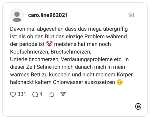 Davon mal abgesehen dass das mega übergriffig ist: als ob das Blut das einzige Problem während der periode ist meistens hat man noch Kopfschmerzen, Brustschmerzen, Unterleibschmerzen, Verdauungsprobleme etc. In dieser Zeit Sehne ich mich danach mich in mein warmes Bett zu kuscheln und nicht meinem Körper halbnackt kaltem Chlorwasser auszusetzen
