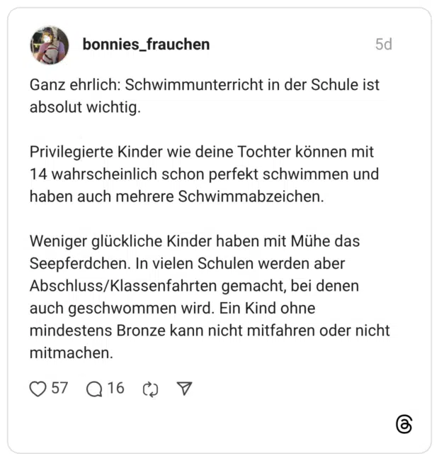 Ganz ehrlich: Schwimmunterricht in der Schule ist absolut wichtig. Privilegierte Kinder wie deine Tochter können mit 14 wahrscheinlich schon perfekt schwimmen und haben auch mehrere Schwimmabzeichen. Weniger glückliche Kinder haben mit Mühe das Seepferdchen. In vielen Schulen werden aber Abschluss/Klassenfahrten gemacht, bei denen auch geschwommen wird. Ein Kind ohne mindestens Bronze kann nicht mitfahren oder nicht mitmachen.