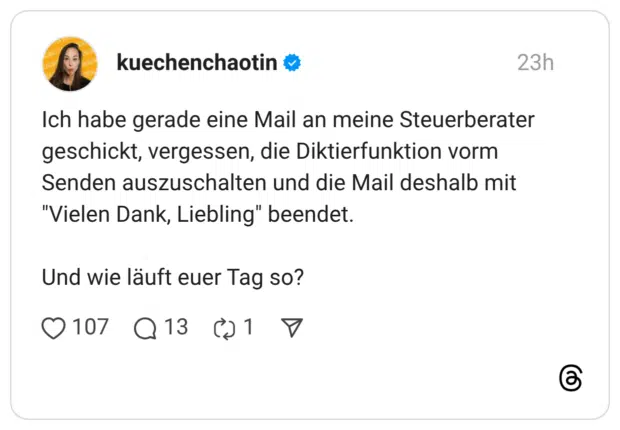 Ich habe gerade eine Mail an meine Steuerberater geschickt, vergessen, die Diktierfunktion vorm Senden auszuschalten und die Mail deshalb mit "Vielen Dank, Liebling" beendet. Und wie läuft euer Tag so?