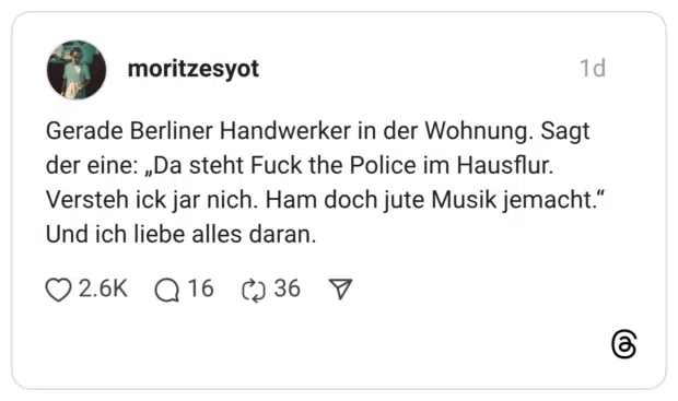 Gerade Berliner Handwerker in der Wohnung. Sagt der eine: „Da steht Fuck the Police im Hausflur. Versteh ick jar nich. Ham doch jute Musik jemacht." Und ich liebe alles daran.