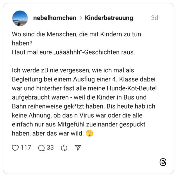 Wo sind die Menschen, die mit Kindern zu tun haben? Haut mal eure „uääähhh“-Geschichten raus. Ich werde zB nie vergessen, wie ich mal als Begleitung bei einem Ausflug einer 4. Klasse dabei war und hinterher fast alle meine Hunde-Kot-Beutel aufgebraucht waren Bahn reihenweise gek*tzt haben. Bis heute hab ich keine Ahnung, ob das n Virus war oder die alle einfach nur aus Mitgefühl zueinander gespuckt haben, aber das war wild. weil die Kinder in Bus und