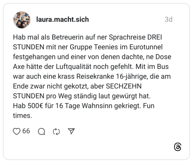 Hab mal als Betreuerin auf ner Sprachreise DREI STUNDEN mit ner Gruppe Teenies im Eurotunnel festgehangen und einer von denen dachte, ne Dose Axe hätte der Luftqualität noch gefehlt. Mit im Bus war auch eine krass Reisekranke 16-jährige, die am Ende zwar nicht gekotzt, aber SECHZEHN STUNDEN pro Weg ständig laut gewürgt hat. Hab 500€ für 16 Tage Wahnsinn gekriegt. Fun times.
