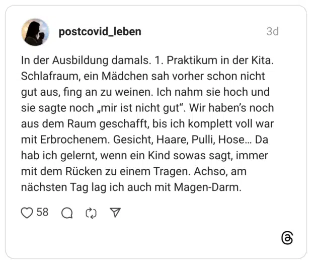 In der Ausbildung damals. 1. Praktikum in der Kita. Schlafraum, ein Mädchen sah vorher schon nicht gut aus, fing an zu weinen. Ich nahm sie hoch und sie sagte noch „mir ist nicht gut“. Wir haben's noch aus dem Raum geschafft, bis ich komplett voll war mit Erbrochenem. Gesicht, Haare, Pulli, Hose... Da hab ich gelernt, wenn ein Kind sowas sagt, immer mit dem Rücken zu einem Tragen. Achso, am nächsten Tag lag ich auch mit Magen-Darm.