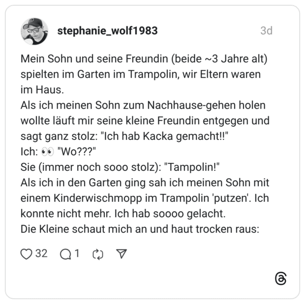 Mein Sohn und seine Freundin (beide ~3 Jahre alt) spielten im Garten im Trampolin, wir Eltern waren im Haus. Als ich meinen Sohn zum Nachhause-gehen holen wollte läuft mir seine kleine Freundin entgegen und sagt ganz stolz: "Ich hab Kacka gemacht!!" Ich: "Wo???" Sie (immer noch sooo stolz): "Tampolin!" Als ich in den Garten ging sah ich meinen Sohn mit einem Kinderwischmopp im Trampolin 'putzen'. Ich konnte nicht mehr. Ich hab soooo gelacht. Die Kleine schaut mich an und haut trocken raus: