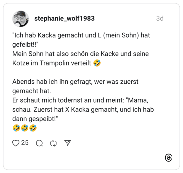 "Ich hab Kacka gemacht und L (mein Sohn) hat gefeibt!!" Mein Sohn hat also schön die Kacke und seine Kotze im Trampolin verteilt Abends hab ich ihn gefragt, wer was zuerst gemacht hat. Er schaut mich todernst an und meint: "Mama, schau. Zuerst hat X Kacka gemacht, und ich hab dann gespeibt!"