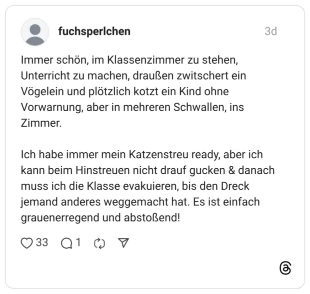 Immer schön, im Klassenzimmer zu stehen, Unterricht zu machen, draußen zwitschert ein Vögelein und plötzlich kotzt ein Kind ohne Vorwarnung, aber in mehreren Schwallen, ins Zimmer. Ich habe immer mein Katzenstreu ready, aber ich kann beim Hinstreuen nicht drauf gucken & danach muss ich die Klasse evakuieren, bis den Dreck jemand anderes weggemacht hat. Es ist einfach grauenerregend und abstoßend!