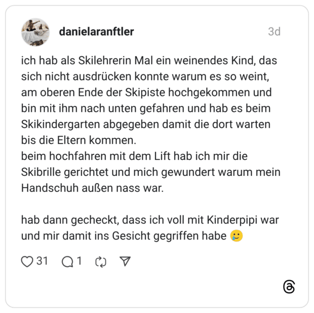 ich hab als Skilehrerin Mal ein weinendes Kind, das sich nicht ausdrücken konnte warum es so weint, am oberen Ende der Skipiste hochgekommen und bin mit ihm nach unten gefahren und hab es beim Skikindergarten abgegeben damit die dort warten bis die Eltern kommen. beim hochfahren mit dem Lift hab ich mir die Skibrille gerichtet und mich gewundert warum mein Handschuh außen nass war. hab dann gecheckt, dass ich voll mit Kinderpipi war und mir damit ins Gesicht gegriffen habe
