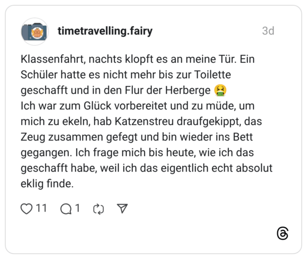 Klassenfahrt, nachts klopft es an meine Tür. Ein Schüler hatte es nicht mehr bis zur Toilette geschafft und in den Flur der Herberge Ich war zum Glück vorbereitet und zu müde, um mich zu ekeln, hab Katzenstreu draufgekippt, das Zeug zusammen gefegt und bin wieder ins Bett gegangen. Ich frage mich bis heute, wie ich das geschafft habe, weil ich das eigentlich echt absolut eklig finde.