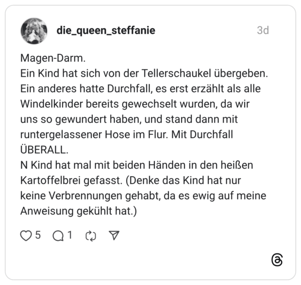 Magen-Darm. Ein Kind hat sich von der Tellerschaukel übergeben. Ein anderes hatte Durchfall, es erst erzählt als alle Windelkinder bereits gewechselt wurden, da wir uns so gewundert haben, und stand dann mit runtergelassener Hose im Flur. Mit Durchfall ÜBERALL. N Kind hat mal mit beiden Händen in den heißen Kartoffelbrei gefasst. (Denke das Kind hat nur keine Verbrennungen gehabt, da es ewig auf meine Anweisung gekühlt hat.)