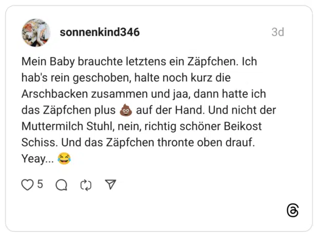 Mein Baby brauchte letztens ein Zäpfchen. Ich hab's rein geschoben, halte noch kurz die Arschbacken zusammen und jaa, dann hatte ich das Zäpfchen plus auf der Hand. Und nicht der Muttermilch Stuhl, nein, richtig schöner Beikost Schiss. Und das Zäpfchen thronte oben drauf. Yeay...