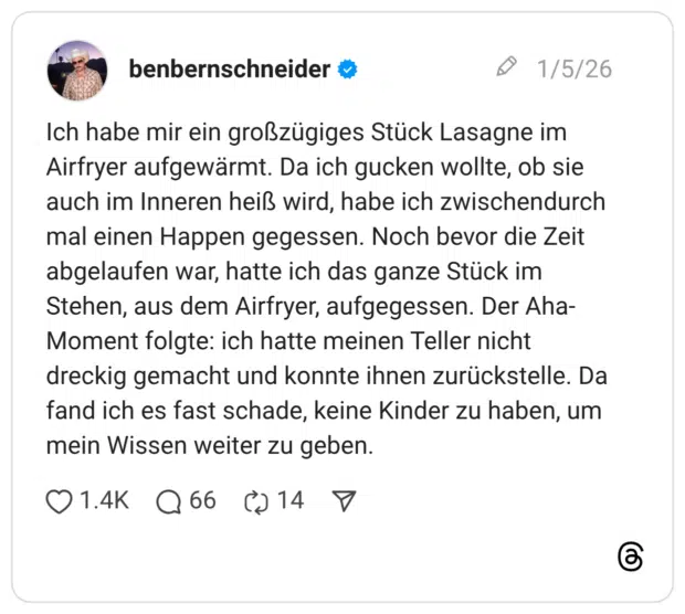 Ich habe mir ein großzügiges Stück Lasagne im Airfryer aufgewärmt. Da ich gucken wollte, ob sie auch im Inneren heiß wird, habe ich zwischendurch mal einen Happen gegessen. Noch bevor die Zeit abgelaufen war, hatte ich das ganze Stück im Stehen, aus dem Airfryer, aufgegessen. Der Aha-Moment folgte: ich hatte meinen Teller nicht dreckig gemacht und konnte ihnen zurückstelle. Da fand ich es fast schade, keine Kinder zu haben, um mein Wissen weiter zu geben.