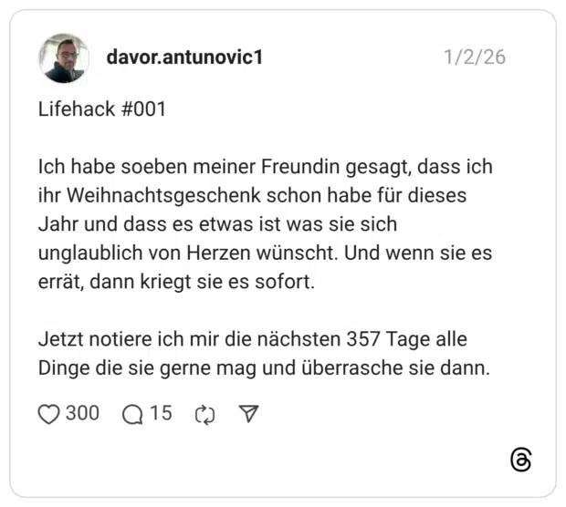 Lifehack #001 Ich habe soeben meiner Freundin gesagt, dass ich ihr Weihnachtsgeschenk schon habe für dieses Jahr und dass es etwas ist was sie sich unglaublich von Herzen wünscht. Und wenn sie es errät, dann kriegt sie es sofort. Jetzt notiere ich mir die nächsten 357 Tage alle Dinge die sie gerne mag und überrasche sie dann.