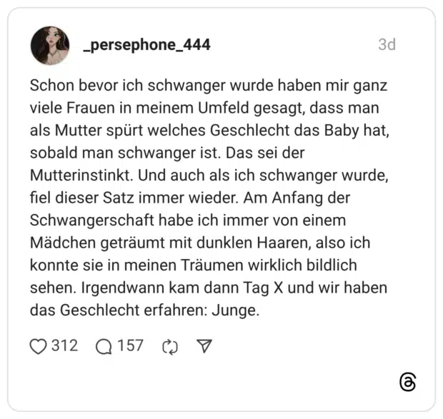Schon bevor ich schwanger wurde haben mir ganz viele Frauen in meinem Umfeld gesagt, dass man als Mutter spürt welches Geschlecht das Baby hat, sobald man schwanger ist. Das sei der Mutterinstinkt. Und auch als ich schwanger wurde, fiel dieser Satz immer wieder. Am Anfang der Schwangerschaft habe ich immer von einem Mädchen geträumt mit dunklen Haaren, also ich konnte sie in meinen Träumen wirklich bildlich sehen. Irgendwann kam dann Tag X und wir haben das Geschlecht erfahren: Junge.