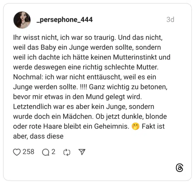 Ihr wisst nicht, ich war so traurig. Und das nicht, weil das Baby ein Junge werden sollte, sondern weil ich dachte ich hätte keinen Mutterinstinkt und werde deswegen eine richtig schlechte Mutter. Nochmal: ich war nicht enttäuscht, weil es ein Junge werden sollte. !!!! Ganz wichtig zu betonen, bevor mir etwas in den Mund gelegt wird. Letztendlich war es aber kein Junge, sondern wurde doch ein Mädchen. Ob jetzt dunkle, blonde oder rote Haare bleibt ein Geheimnis. Fakt ist aber, dass diese