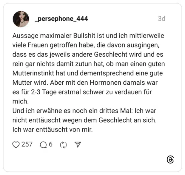 Aussage maximaler Bullshit ist und ich mittlerweile viele Frauen getroffen habe, die davon ausgingen, dass es das jeweils andere Geschlecht wird und es rein gar nichts damit zutun hat, ob man einen guten Mutterinstinkt hat und dementsprechend eine gute Mutter wird. Aber mit den Hormonen damals war es für 2-3 Tage erstmal schwer zu verdauen für mich. Und ich erwähne es noch ein drittes Mal: Ich war nicht enttäuscht wegen dem Geschlecht an sich. Ich war enttäuscht von mir.