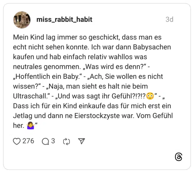 Mein Kind lag immer so geschickt, dass man es echt nicht sehen konnte. Ich war dann Babysachen kaufen und hab einfach relativ wahllos was neutrales genommen. „Was wird es denn?" -„Hoffentlich ein Baby.“ - „Ach, Sie wollen es nicht wissen?" - „Naja, man sieht es halt nie beim Ultraschall." - „Und was sagt ihr Gefühl?!?!? Dass ich für ein Kind einkaufe das für mich erst ein Jetlag und dann ne Eierstockzyste war. Vom Gefühl her.