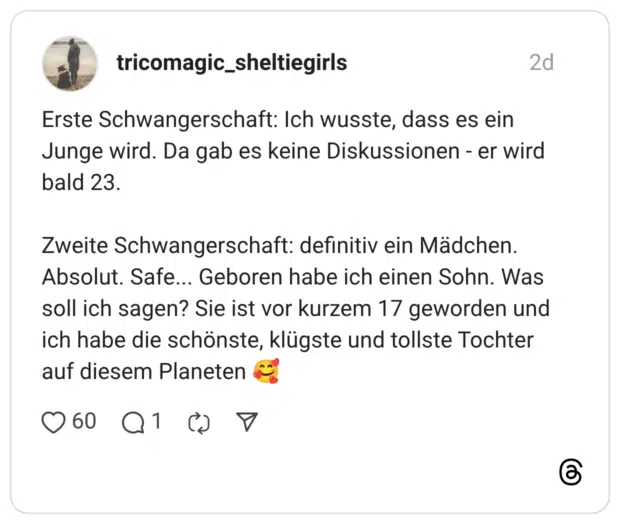 Erste Schwangerschaft: Ich wusste, dass es ein Junge wird. Da gab es keine Diskussionen - er wird bald 23. Zweite Schwangerschaft: definitiv ein Mädchen. Absolut. Safe... Geboren habe ich einen Sohn. Was soll ich sagen? Sie ist vor kurzem 17 geworden und ich habe die schönste, klügste und tollste Tochter auf diesem Planeten