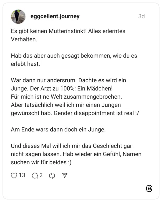 Es gibt keinen Mutterinstinkt! Alles erlerntes Verhalten. Hab das aber auch gesagt bekommen, wie du es erlebt hast. War dann nur andersrum. Dachte es wird ein Junge. Der Arzt zu 100%: Ein Mädchen! Für mich ist ne Welt zusammengebrochen. Aber tatsächlich weil ich mir einen Jungen gewünscht hab. Gender disappointment ist real :/ Am Ende wars dann doch ein Junge. Und dieses Mal will ich mir das Geschlecht gar nicht sagen lassen. Hab wieder ein Gefühl, Namen suchen wir für beides :)