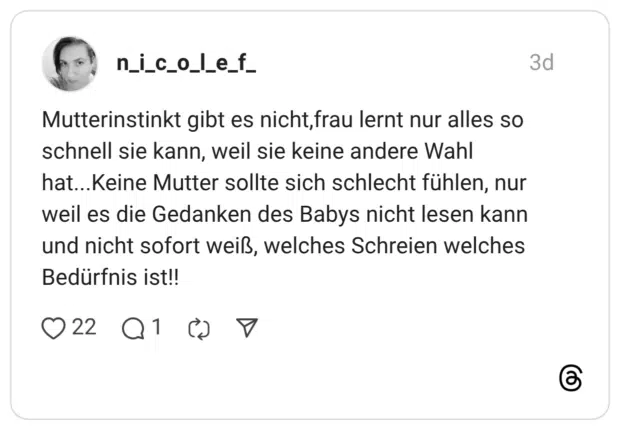 Mutterinstinkt gibt es nicht, frau lernt nur alles so schnell sie kann, weil sie keine andere Wahl hat...Keine Mutter sollte sich schlecht fühlen, nur weil es die Gedanken des Babys nicht lesen kann und nicht sofort weiß, welches Schreien welches Bedürfnis ist!!