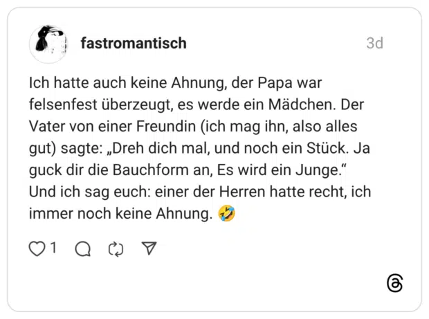 Ich hatte auch keine Ahnung, der Papa war felsenfest überzeugt, es werde ein Mädchen. Der Vater von einer Freundin (ich mag ihn, also alles gut) sagte: „Dreh dich mal, und noch ein Stück. Ja guck dir die Bauchform an, Es wird ein Junge." Und ich sag euch: einer der Herren hatte recht, ich immer noch keine Ahnung.