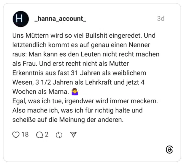 Uns Müttern wird so viel Bullshit eingeredet. Und letztendlich kommt es auf genau einen Nenner raus: Man kann es den Leuten nicht recht machen als Frau. Und erst recht nicht als Mutter Erkenntnis aus fast 31 Jahren als weiblichem Wesen, 3 1/2 Jahren als Lehrkraft und jetzt 4 Wochen als Mama. Egal, was ich tue, irgendwer wird immer meckern. Also mache ich, was ich für richtig halte und scheiße auf die Meinung der anderen.