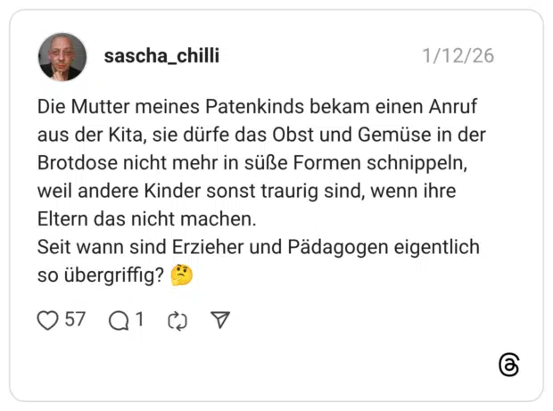 Die Mutter meines Patenkinds bekam einen Anruf aus der Kita, sie dürfe das Obst und Gemüse in der Brotdose nicht mehr in süße Formen schnippeln, weil andere Kinder sonst traurig sind, wenn ihre Eltern das nicht machen. Seit wann sind Erzieher und Pädagogen eigentlich so übergriffig? 🤔