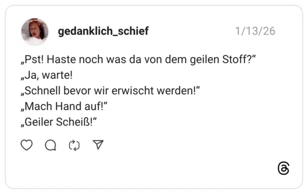 „Pst! Haste noch was da von dem geilen Stoff?“ „Ja, warte! „Schnell bevor wir erwischt werden!“ „Mach Hand auf!“ „Geiler Scheiß!“