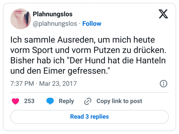 Ich sammle Ausreden, um mich heute vorm Sport und vorm Putzen zu drücken. Bisher hab ich "Der Hund hat die Hanteln und den Eimer gefressen."