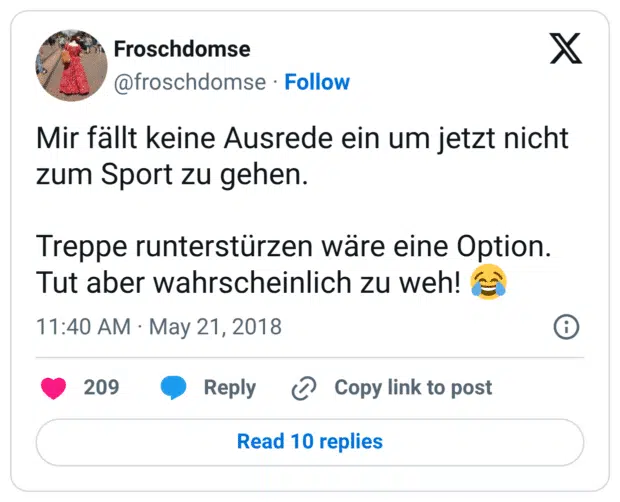 Mir fällt keine Ausrede ein um jetzt nicht zum Sport zu gehen. Treppe runterstürzen wäre eine Option. Tut aber wahrscheinlich zu weh! 😂
