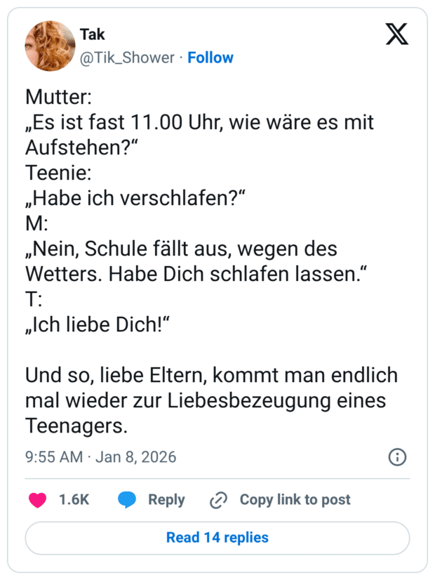 Mutter: „Es ist fast 11.00 Uhr, wie wäre es mit Aufstehen?" Teenie: „Habe ich verschlafen?" M: „Nein, Schule fällt aus, wegen des Wetters. Habe Dich schlafen lassen." T: „Ich liebe Dich!" Und so, liebe Eltern, kommt man endlich mal wieder zur Liebesbezeugung eines leenagers.